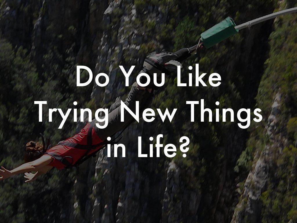 Do You Like  Trying New Things  in Life?