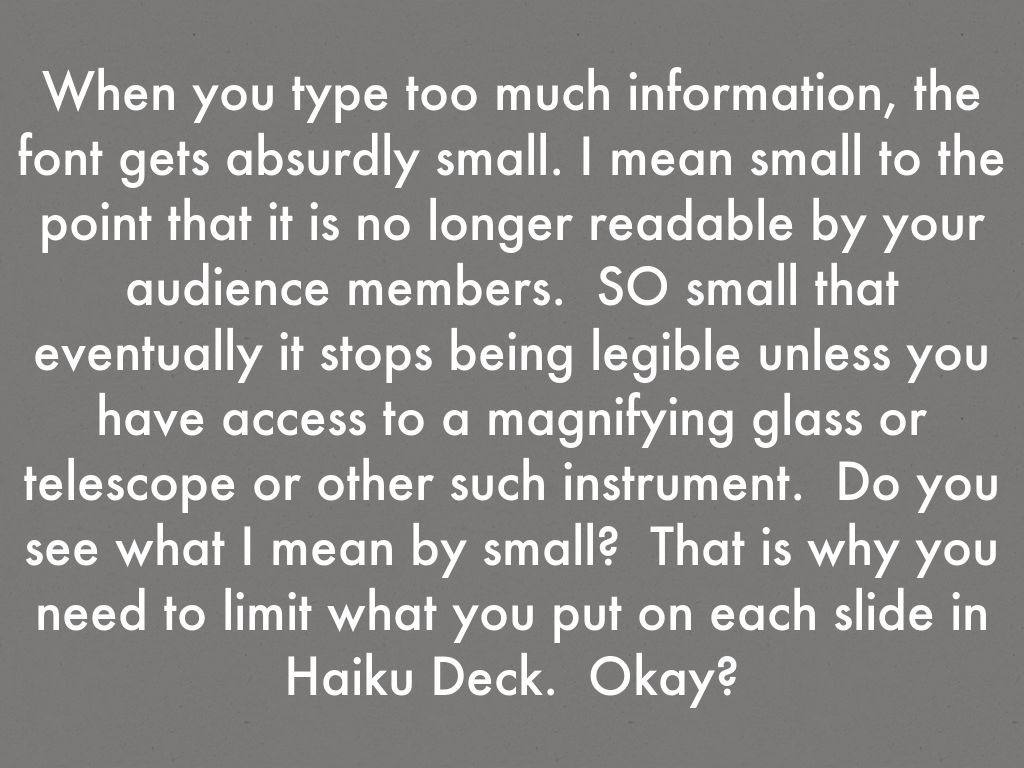 When you type too much information, the font gets absurdly small. I mean small to the point that it is no longer readable by your audience members.  SO small that eventually it stops being legible unless you have access to a magnifying glass or telescope or other such instrument.  Do you see what I mean by small?  That is why you need to limit what you put on each slide in Haiku Deck.  Okay?