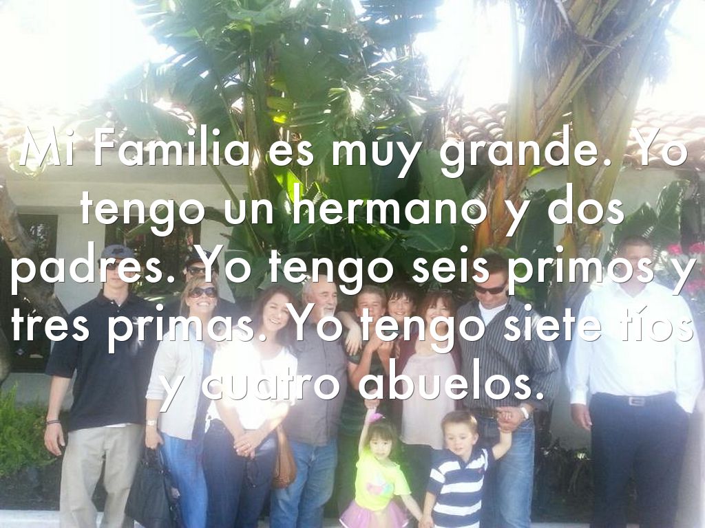 Mi Familia es muy grande. Yo tengo un hermano y dos padres. Yo tengo seis primos y tres primas. Yo tengo siete tíos y cuatro abuelos.
