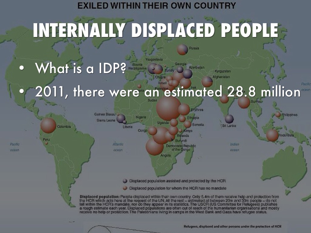 internally displaced people More than 25 million people in some 40 countries have been forcibly displaced within their own countries by violent conflict or environmental disasters. internally displaced people More than 25 million people in some 40 countries have been forcibly displaced within their own countries by violent conflict or environmental disasters.