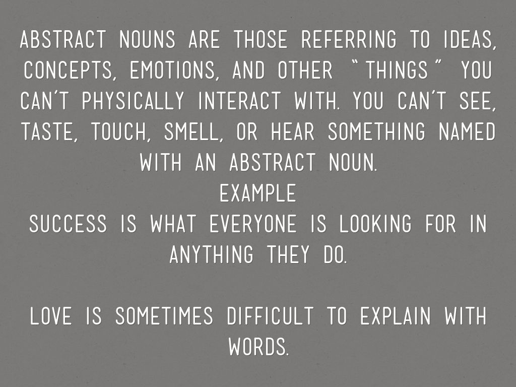 Abstract nouns are those referring to ideas, concepts, emotions, and other “things” you can’t physically interact with. You can’t see, taste, touch, smell, or hear something named with an abstract noun. Example Success is what everyone is looking for in anything they do.  Love is sometimes difficult to explain with words.