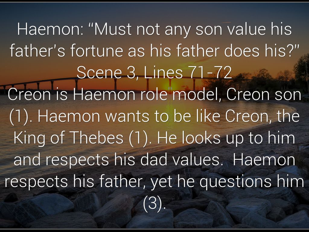 Haemon: “Must not any son value his father’s fortune as his father does his?” Scene 3, Lines 71-72 Creon is Haemon role model, Creon son (1). Haemon wants to be like Creon, the King of Thebes (1). He looks up to him and respects his dad values.  Haemon respects his father, yet he questions him (3).