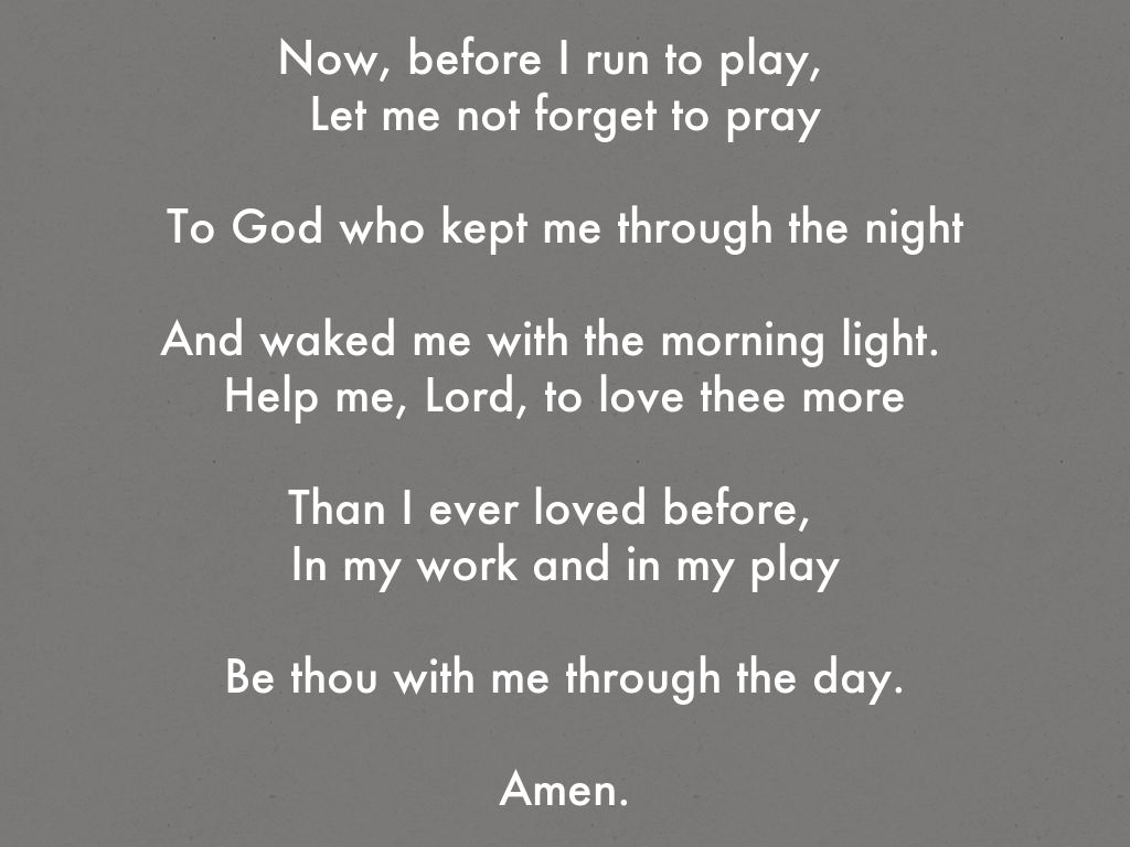 Now, before I run to play,   Let me not forget to pray  To God who kept me through the night  And waked me with the morning light.   Help me, Lord, to love thee more  Than I ever loved before,   In my work and in my play  Be thou with me through the day.  Amen.