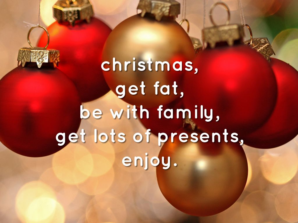 christmas, get fat, be with family, get lots of presents, enjoy.