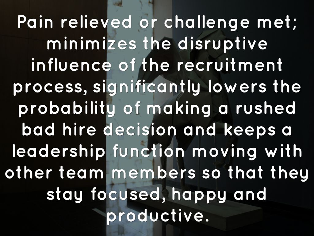Pain relieved or challenge met; minimizes the disruptive influence of the recruitment process, significantly lowers the probability of making a rushed bad hire decision and keeps a leadership function moving with other team members so that they stay focused, happy and productive.