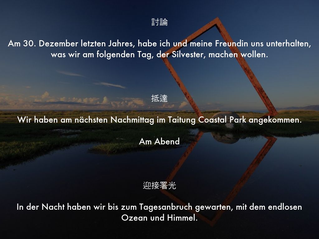 討論  Am 30. Dezember letzten Jahres, habe ich und meine Freundin uns unterhalten, was wir am folgenden Tag, der Silvester, machen wollen.    抵達  Wir haben am nächsten Nachmittag im Taitung Coastal Park angekommen.  Am Abend    迎接署光  In der Nacht haben wir bis zum Tagesanbruch gewarten, mit dem endlosen Ozean und Himmel.