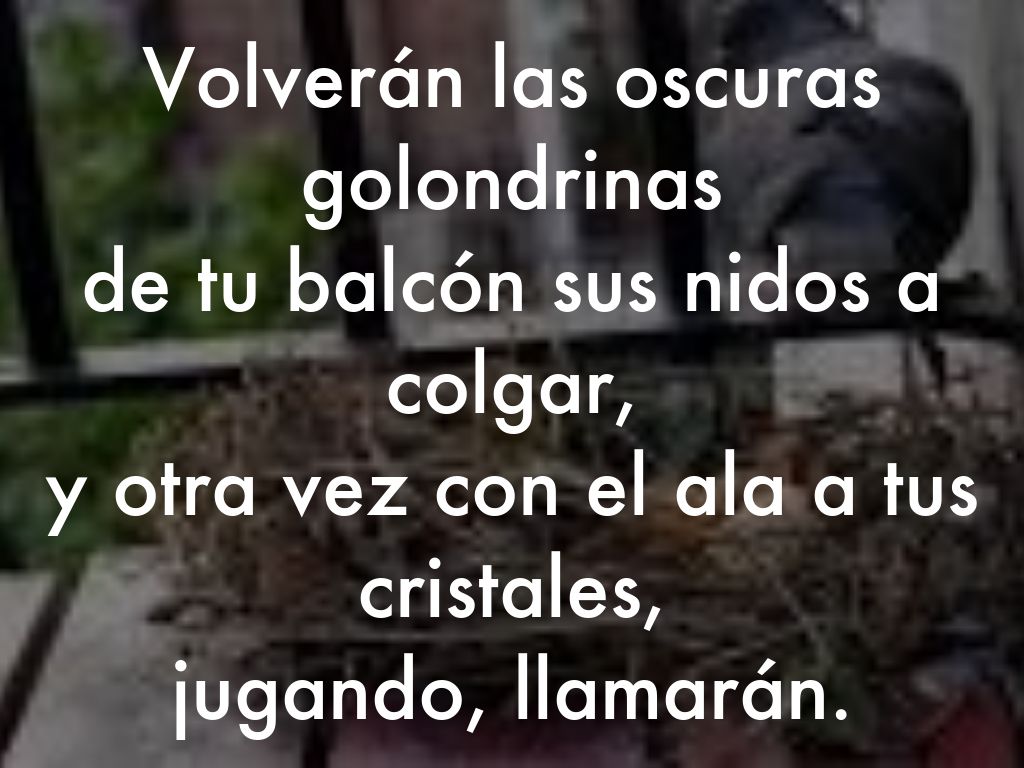 Volverán las oscuras golondrinas  de tu balcón sus nidos a colgar,  y otra vez con el ala a tus cristales,  jugando, llamarán.