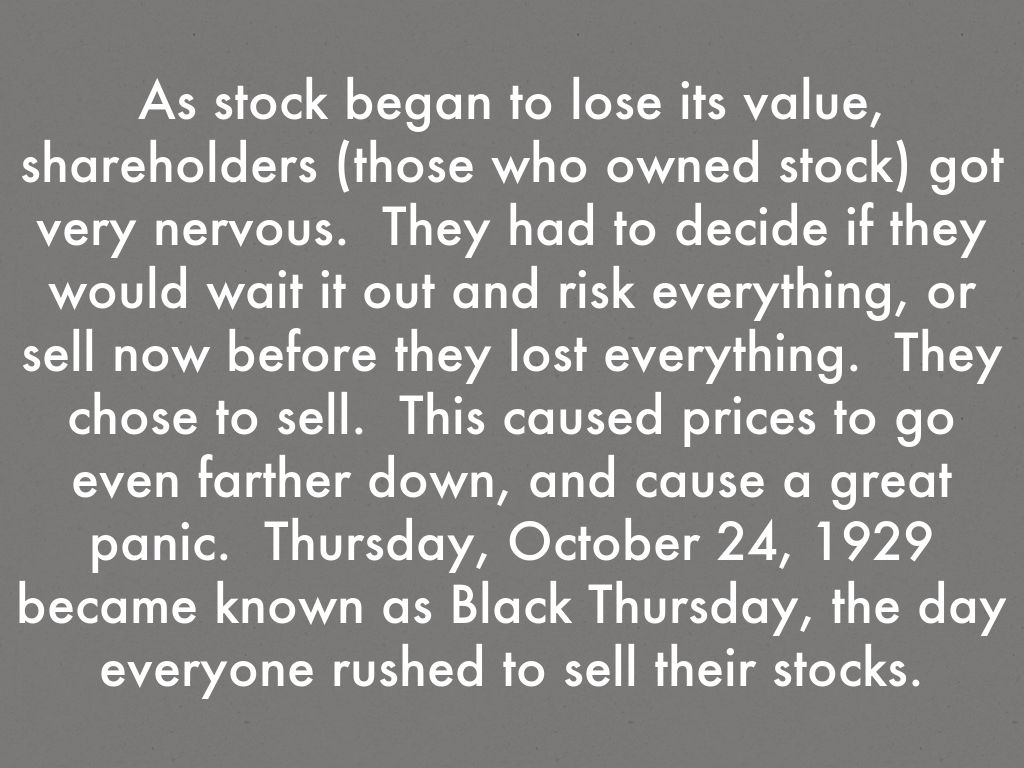 As stock began to lose its value, shareholders (those who owned stock) got very nervous.  They had to decide if they would wait it out and risk everything, or sell now before they lost everything.  They chose to sell.  This caused prices to go even farther down, and cause a great panic.  Thursday, October 24, 1929 became known as Black Thursday, the day everyone rushed to sell their stocks.