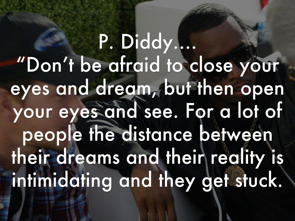 P. Diddy.... “Don’t be afraid to close your eyes and dream, but then open your eyes and see. For a lot of people the distance between their dreams and their reality is intimidating and they get stuck.