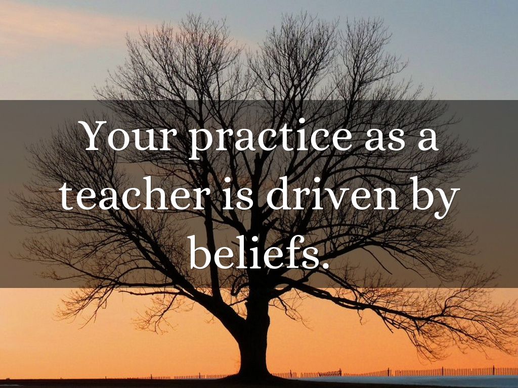 Your practice as a teacher is driven by beliefs.