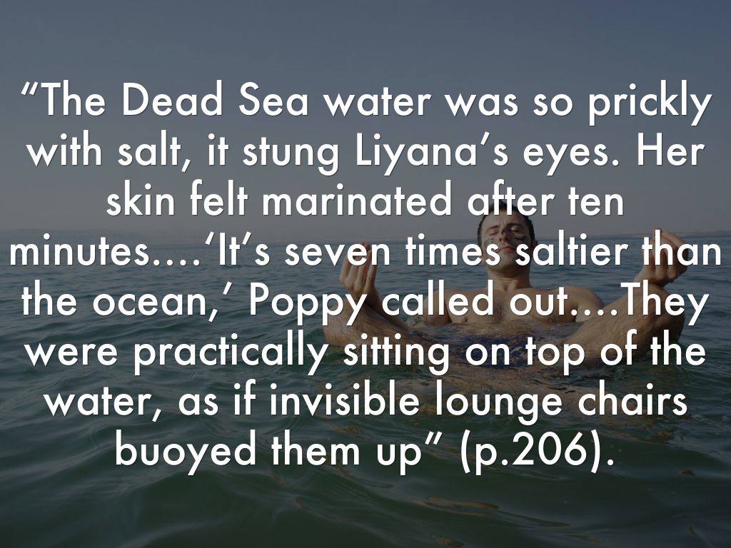 “The Dead Sea water was so prickly with salt, it stung Liyana’s eyes. Her skin felt marinated after ten minutes….‘It’s seven times saltier than the ocean,’ Poppy called out….They were practically sitting on top of the water, as if invisible lounge chairs buoyed them up” (p.200).