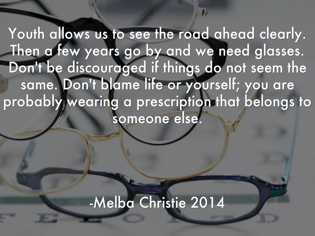 Youth allows us to see the road ahead clearly. Then a few years go by and we need glasses. Don't be discouraged if things do not seem the same. Don't blame life or yourself; you are probably wearing a prescription that belongs to someone else.      -Melba Christie 2014