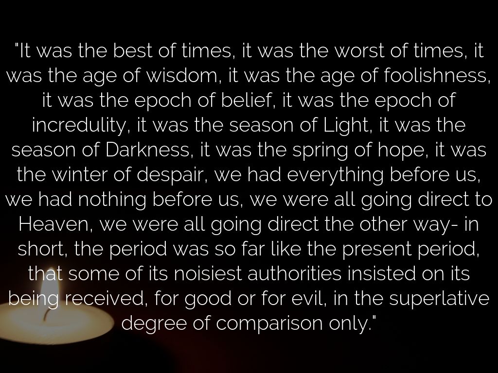 "It was the best of times, it was the worst of times, it was the age of wisdom, it was the age of foolishness, it was the epoch of belief, it was the epoch of incredulity, it was the season of Light, it was the season of Darkness, it was the spring of hope, it was the winter of despair, we had everything before us, we had nothing before us, we were all going direct to Heaven, we were all going direct the other way- in short, the period was so far like the present period, that some of its noisiest authorities insisted on its being received, for good or for evil, in the superlative degree of comparison only."
