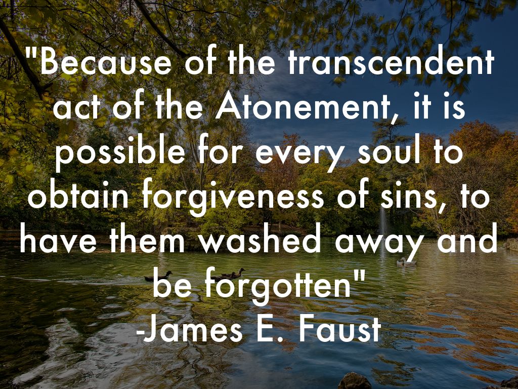 "Because of the transcendent act of the Atonement, it is possible for every soul to obtain forgiveness of sins, to have them washed away and be forgotten" -James E. Faust