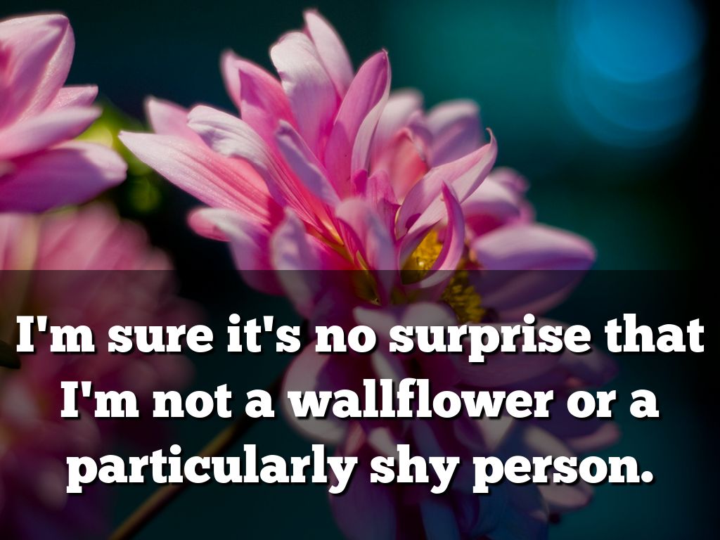 I’m sure it’s no surprise that I’m not a wallflower or a particularly shy person.