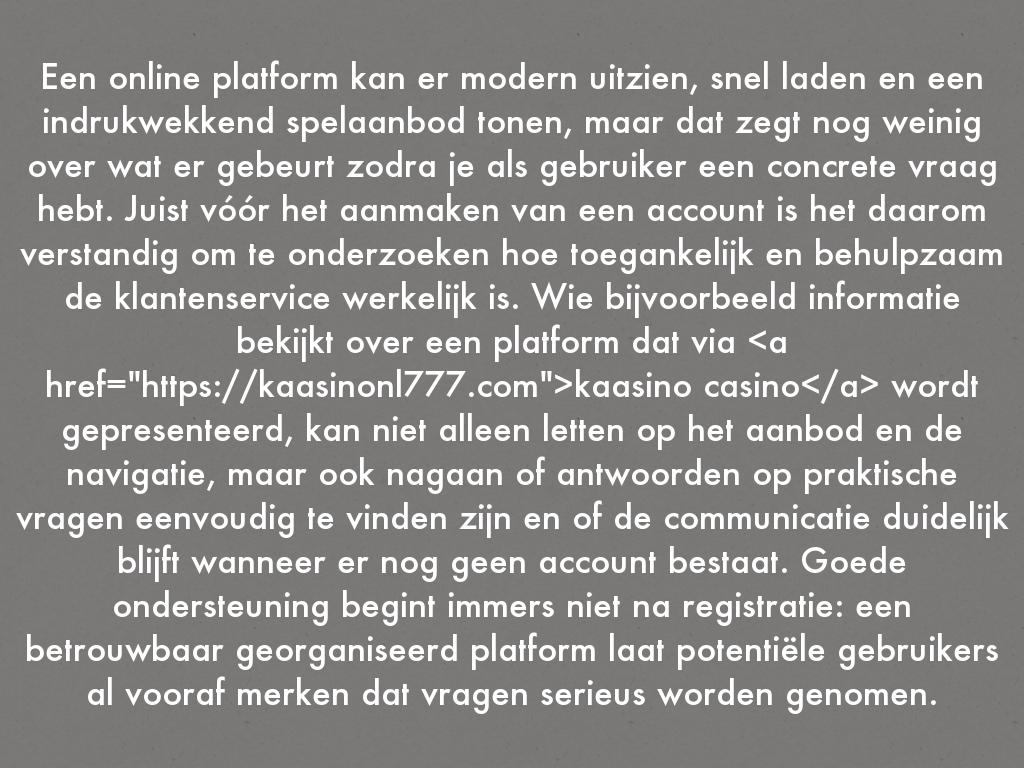 Een online platform kan er modern uitzien, snel laden en een indrukwekkend spelaanbod tonen, maar dat zegt nog weinig over wat er gebeurt zodra je als gebruiker een concrete vraag hebt. Juist vóór het aanmaken van een account is het daarom verstandig om te onderzoeken hoe toegankelijk en behulpzaam de klantenservice werkelijk is. Wie bijvoorbeeld informatie bekijkt over een platform dat via <a href="https://kaasinonl777.com">kaasino casino</a> wordt gepresenteerd, kan niet alleen letten op het aanbod en de navigatie, maar ook nagaan of antwoorden op praktische vragen eenvoudig te vinden zijn en of de communicatie duidelijk blijft wanneer er nog geen account bestaat. Goede ondersteuning begint immers niet na registratie: een betrouwbaar georganiseerd platform laat potentiële gebruikers al vooraf merken dat vragen serieus worden genomen.