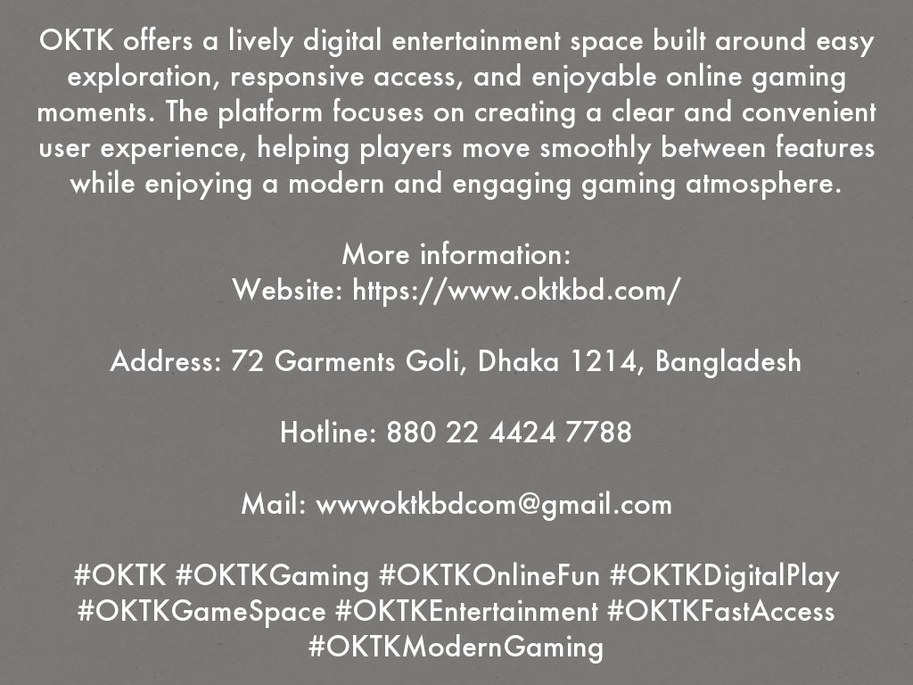 OKTK offers a lively digital entertainment space built around easy exploration, responsive access, and enjoyable online gaming moments. The platform focuses on creating a clear and convenient user experience, helping players move smoothly between features while enjoying a modern and engaging gaming atmosphere.  More information:   Website: https://www.oktkbd.com/  Address: 72 Garments Goli, Dhaka 1214, Bangladesh  Hotline: 880 22 4424 7788  Mail: wwwoktkbdcom@gmail.com  #OKTK #OKTKGaming #OKTKOnlineFun #OKTKDigitalPlay #OKTKGameSpace #OKTKEntertainment #OKTKFastAccess #OKTKModernGaming