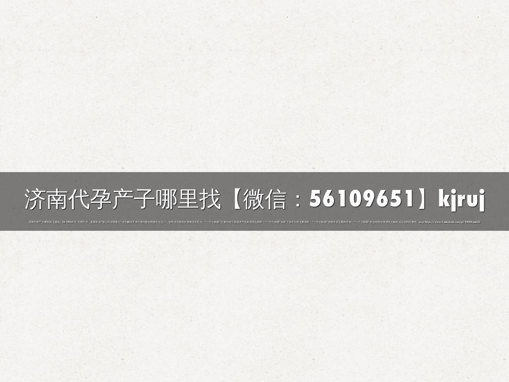 济南代孕产子哪里找【微信：56109651】kjruj