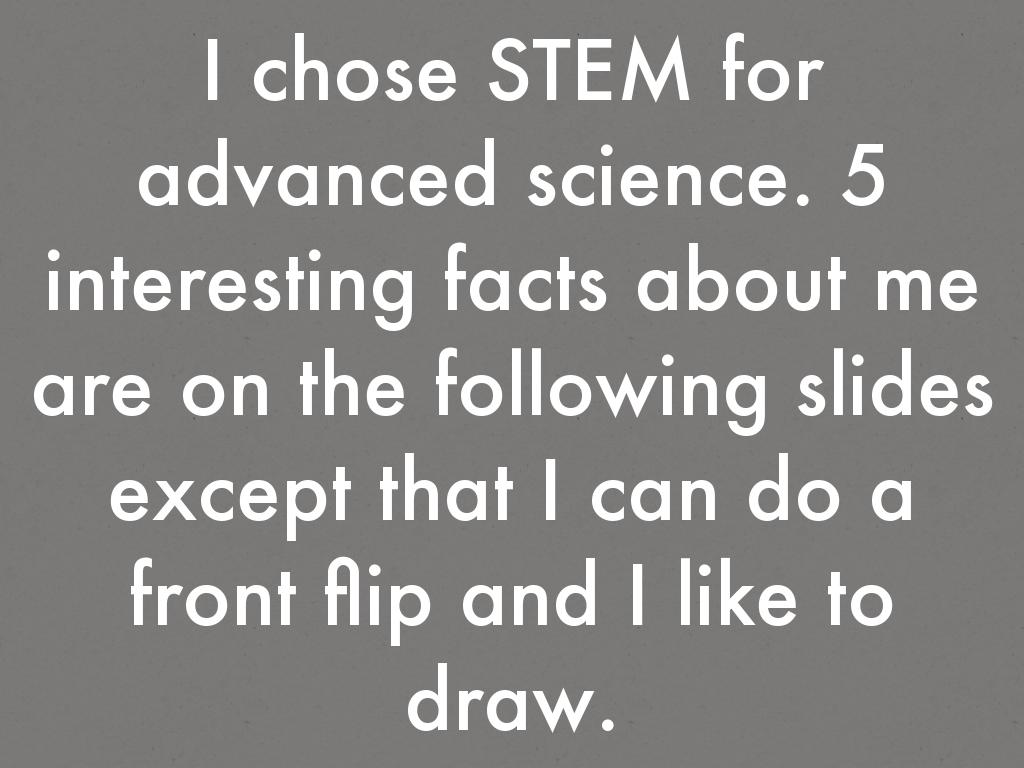 I chose STEM for advanced science. 5 interesting facts about me are I like anime, I can do a front flip, I have a ps4, I can draw and I do karate.