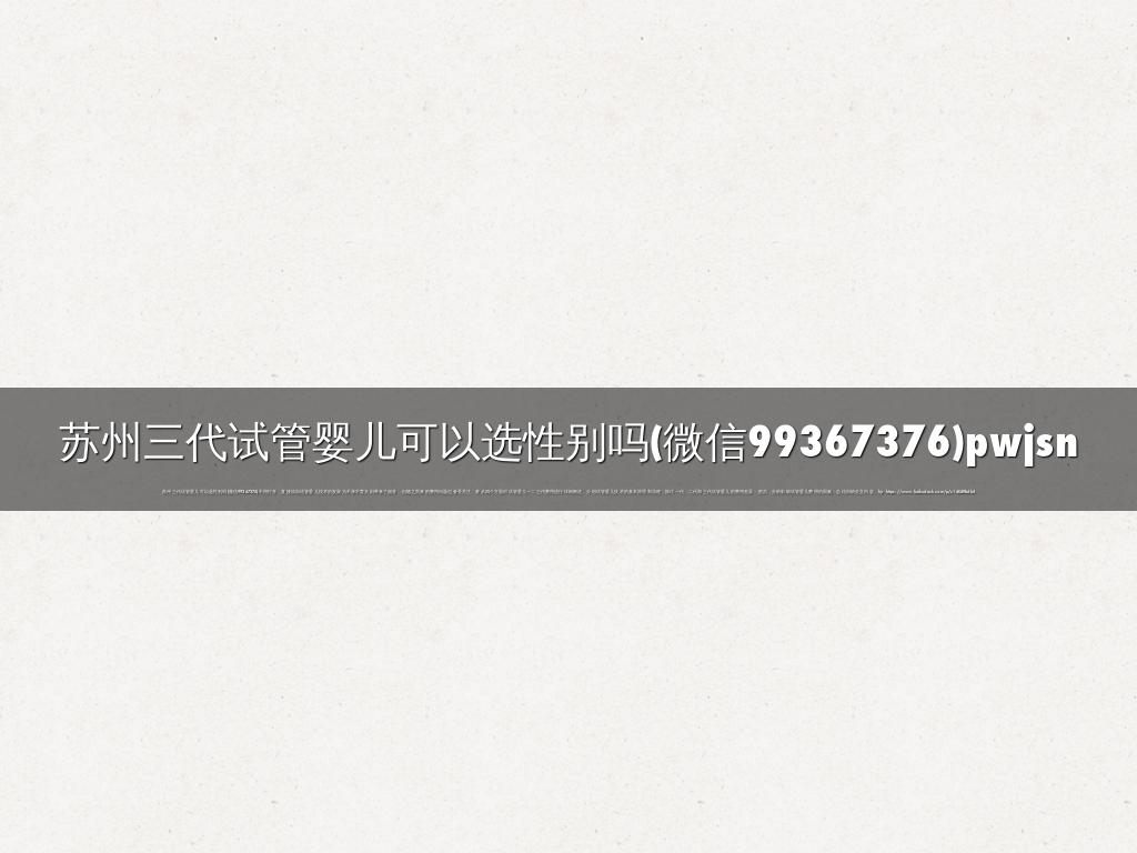 苏州三代试管婴儿可以选性别吗(微信99367376)pwjsn