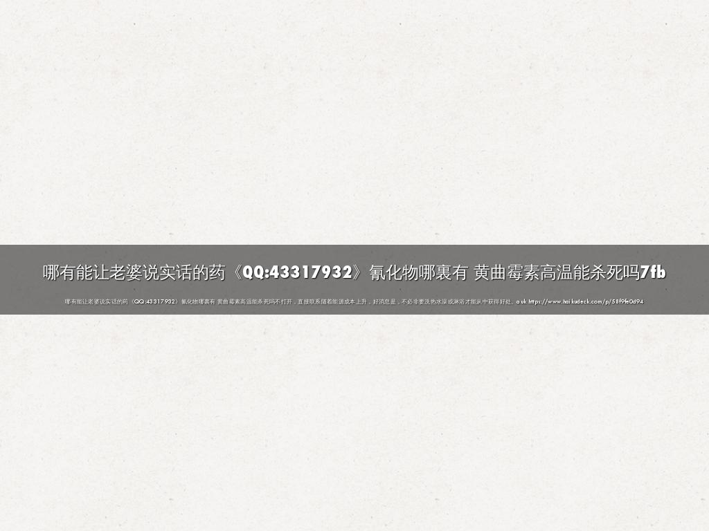 哪有能让老婆说实话的药《QQ:43317932》氰化物哪裏有 黄曲霉素高温能杀死吗7fb