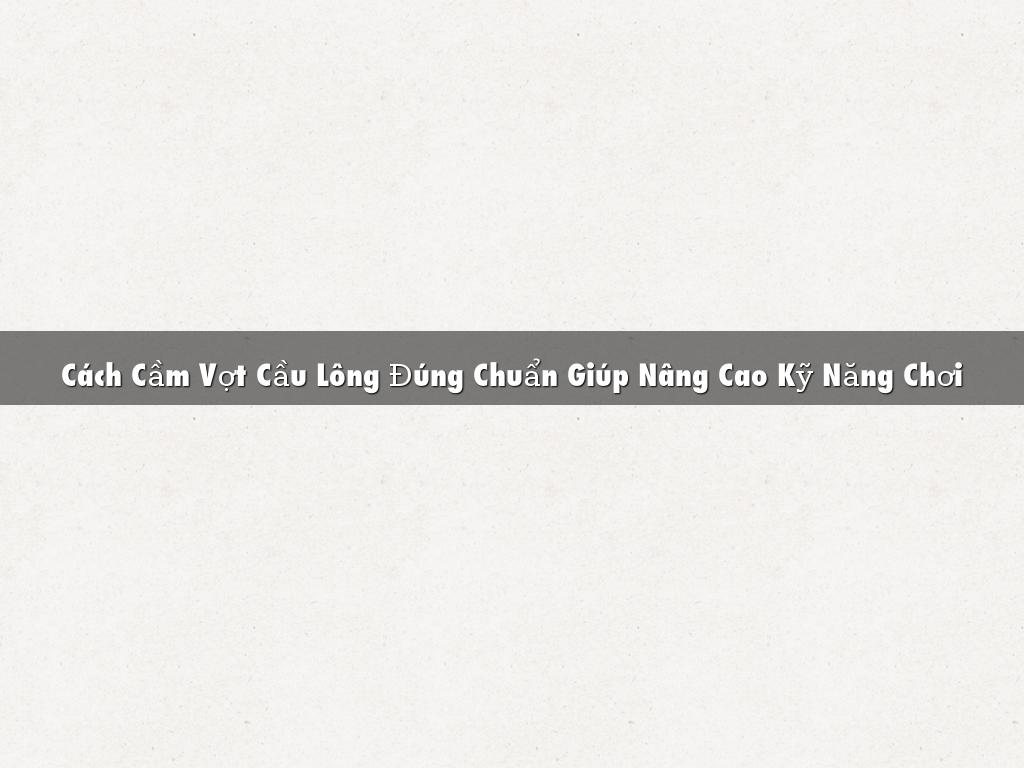 Cách Cầm Vợt Cầu Lông Đúng Chuẩn Giúp Nâng Cao Kỹ Năng Chơi