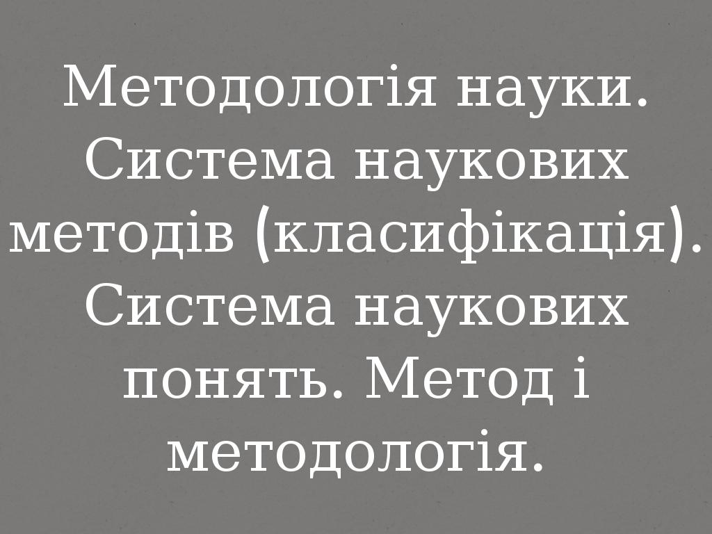 Методологія науки. Система наукових методів (класифікація). Система наукових понять. Метод і методологія.