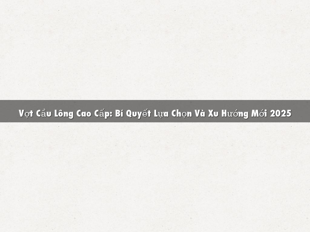 Vợt Cầu Lông Cao Cấp: Bí Quyết Lựa Chọn Và Xu Hướng Mới 2025