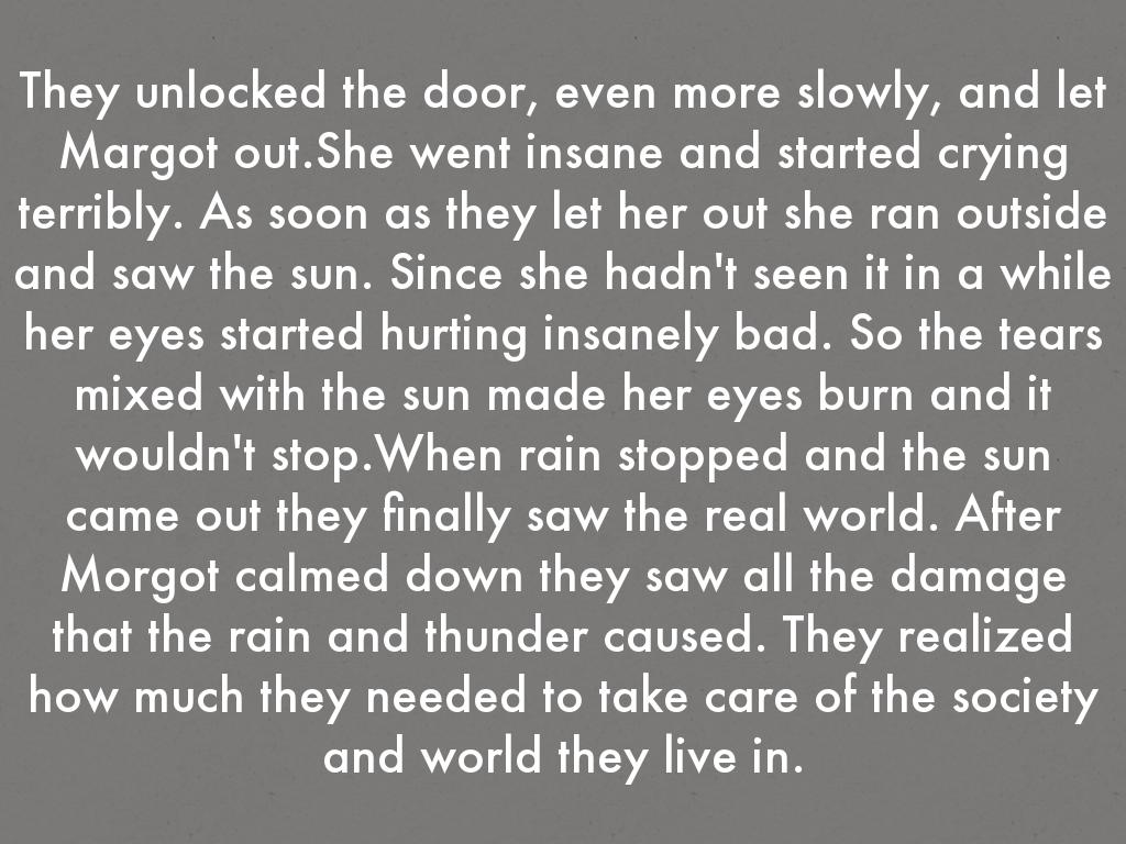 They unlocked the door, even more slowly, and let Margot out.She went insane and started crying terribly. As soon as they let her out she ran outside and saw the sun. Since she hadn't seen it in a while her eyes started hurting insanely bad. So the tears mixed with the sun made her eyes burn and it wouldn't stop.When rain stopped and the sun came out they finally saw the real world. After Morgot calmed down they saw all the damage that the rain and thunder caused. They realized how much they needed to take care of the society and world they live in.