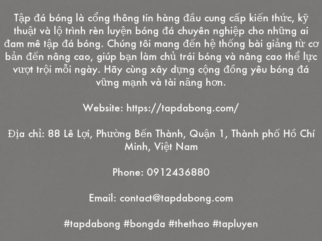 Tập đá bóng là cổng thông tin hàng đầu cung cấp kiến thức, kỹ thuật và lộ trình rèn luyện bóng đá chuyên nghiệp cho những ai đam mê tập đá bóng. Chúng tôi mang đến hệ thống bài giảng từ cơ bản đến nâng cao, giúp bạn làm chủ trái bóng và nâng cao thể lực vượt trội mỗi ngày. Hãy cùng xây dựng cộng đồng yêu bóng đá vững mạnh và tài năng hơn.  Website: https://tapdabong.com/  Địa chỉ: 88 Lê Lợi, Phường Bến Thành, Quận 1, Thành phố Hồ Chí Minh, Việt Nam  Phone: 0912436880  Email: contact@tapdabong.com  #tapdabong #bongda #thethao #tapluyen