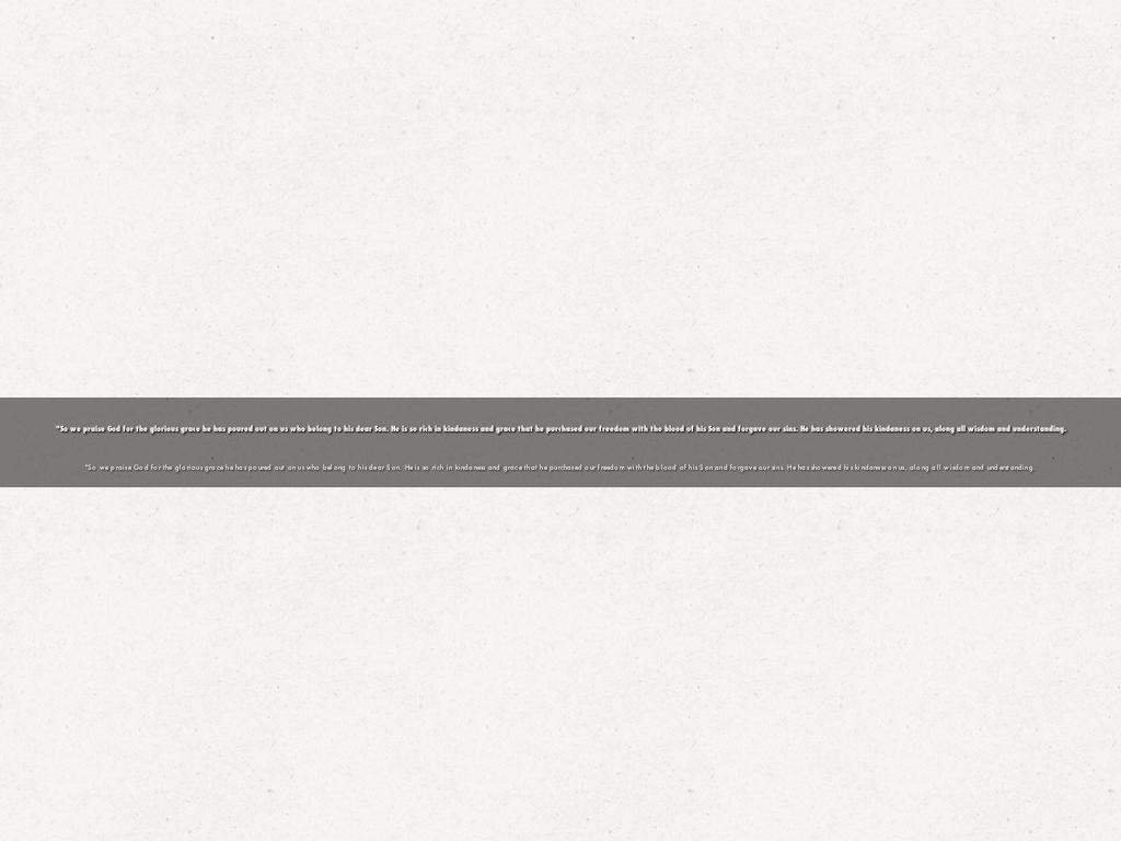"So we praise God for the glorious grace he has poured out on us who belong to his dear Son. He is so rich in kindaness and grace that he purchased our freedom with the blood of his Son and forgave our sins. He has showered his kindaness on us, along all wisdom and understanding.