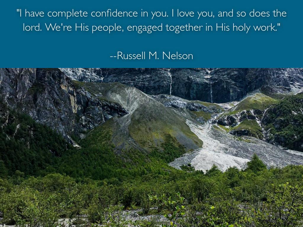 "If you choose to, if you want to,... you can be a big part of something big, something grand, something majestic!...You are among the best the Lord has ever sent to this world. You have the capacity to be smarter and wise and have more impact on the world than any previous generation!...I have complete confidence in you. I love you, and so does the Lord. We're His people, engaged together in His holy work." --Russell M. Nelson