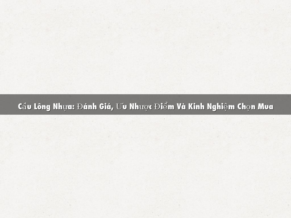 Cầu Lông Nhựa: Đánh Giá, Ưu Nhược Điểm Và Kinh Nghiệm Chọn Mua