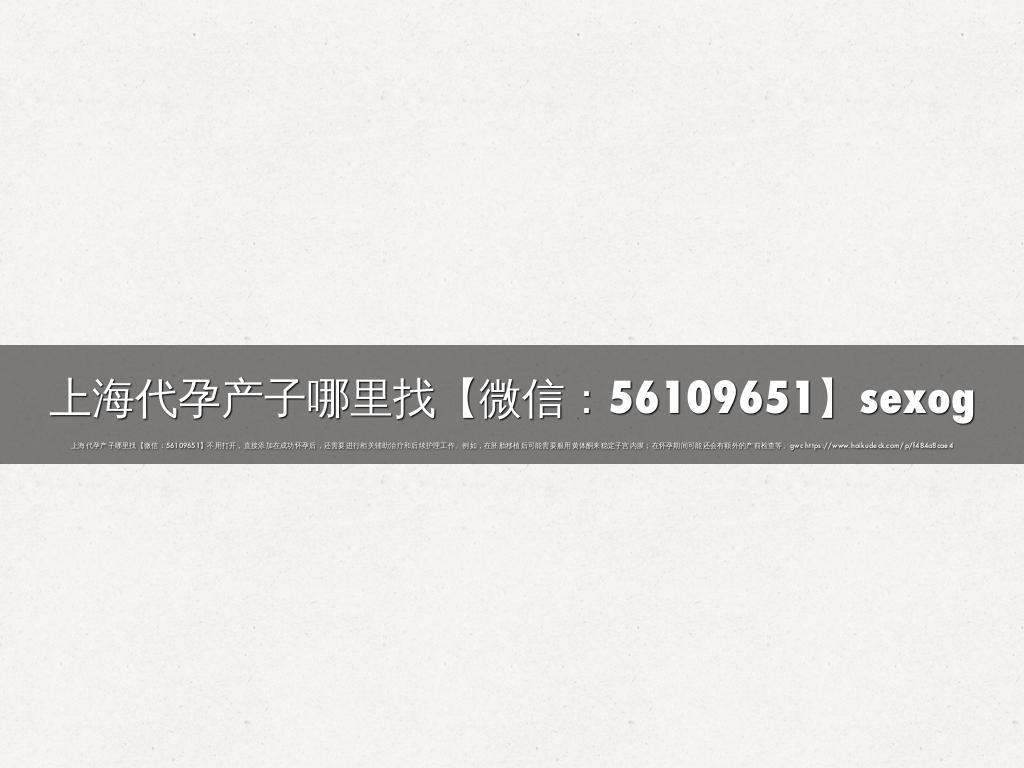 上海代孕产子哪里找【微信：56109651】sexog