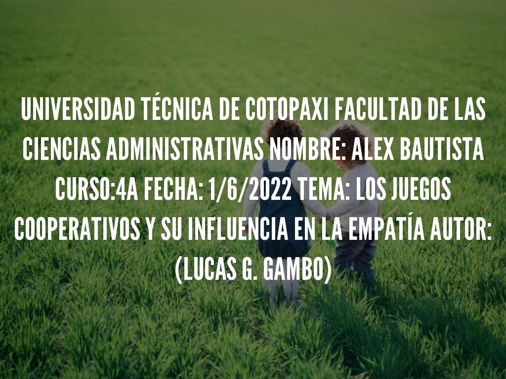 UNIVERSIDAD TÉCNICA DE COTOPAXI FACULTAD DE LAS CIENCIAS ADMINISTRATIVAS NOMBRE: ALEX BAUTISTA CURSO:4A FECHA: 1/6/2022 TEMA: LOS JUEGOS COOPERATIVOS Y SU INFLUENCIA EN LA EMPATÍA AUTOR: (LUCAS G. GAMBO)
