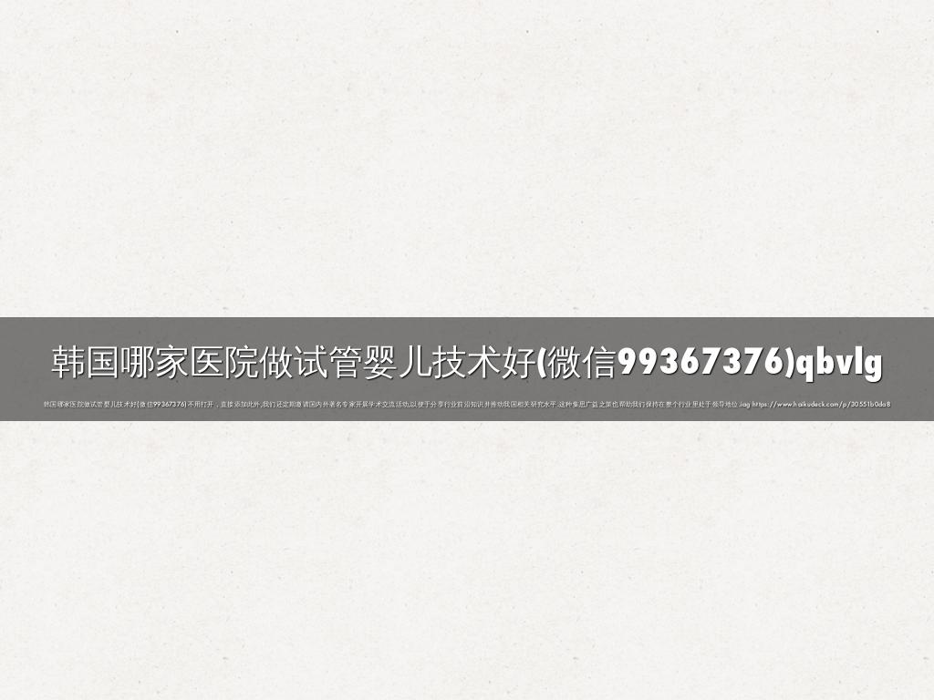 韩国哪家医院做试管婴儿技术好(微信99367376)qbvlg