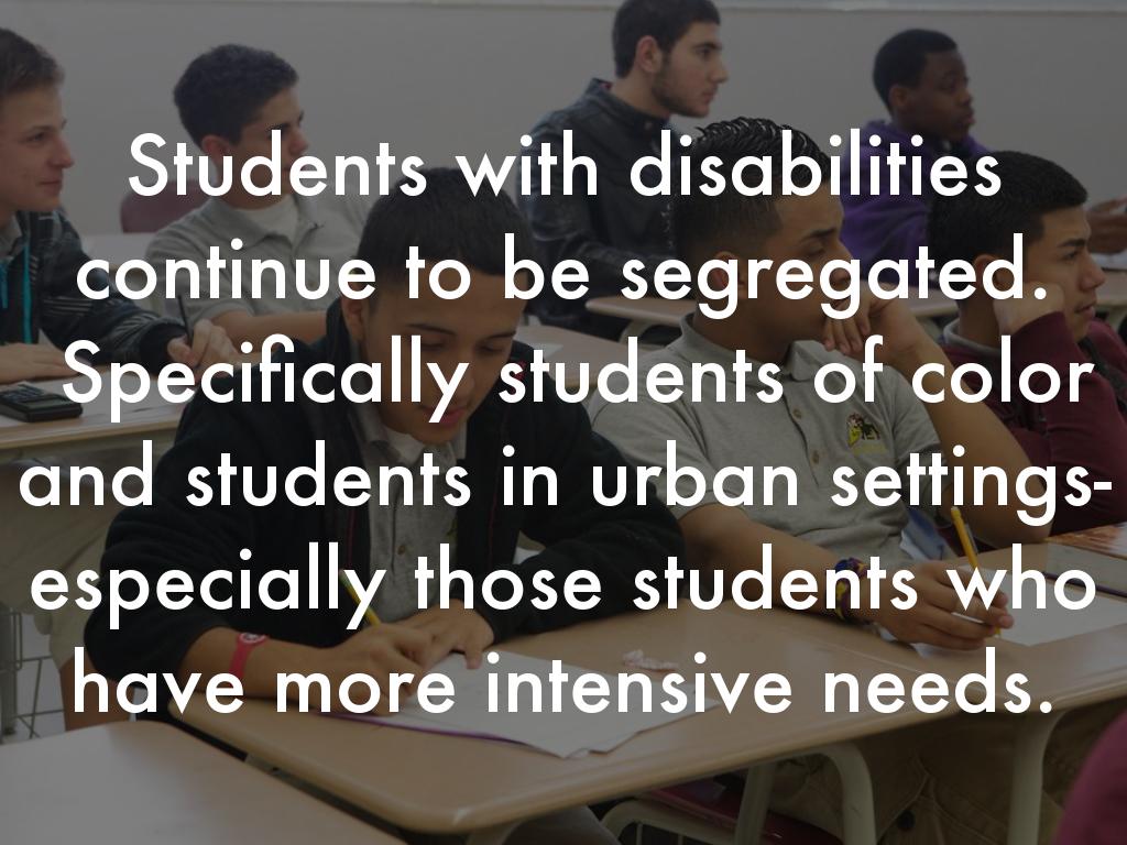 Students with disabilities continue to be segregated.  Specifically students of color and students in urban settings- especially those students who have more intensive needs.