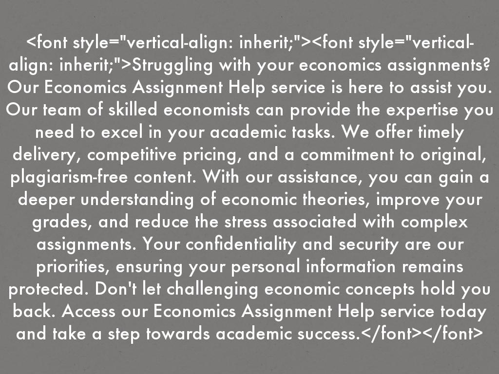 <font style="vertical-align: inherit;"><font style="vertical-align: inherit;">Struggling with your economics assignments? Our Economics Assignment Help service is here to assist you. Our team of skilled economists can provide the expertise you need to excel in your academic tasks. We offer timely delivery, competitive pricing, and a commitment to original, plagiarism-free content. With our assistance, you can gain a deeper understanding of economic theories, improve your grades, and reduce the stress associated with complex assignments. Your confidentiality and security are our priorities, ensuring your personal information remains protected. Don't let challenging economic concepts hold you back. Access our Economics Assignment Help service today and take a step towards academic success.</font></font>