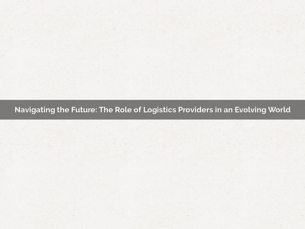 Navigating the Future: The Role of Logistics Providers in an Evolving World
