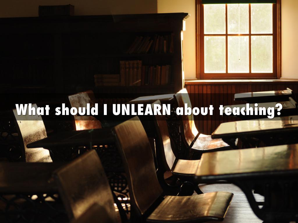 What should I UNLEARN about teaching?