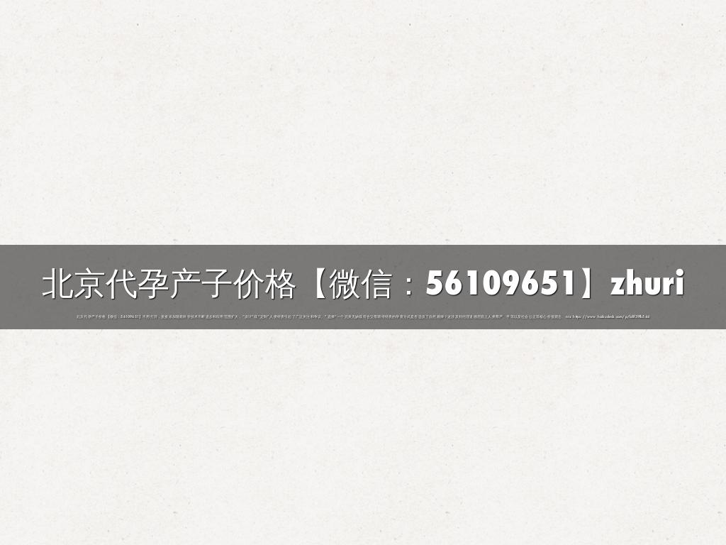 北京代孕产子价格【微信：56109651】zhuri