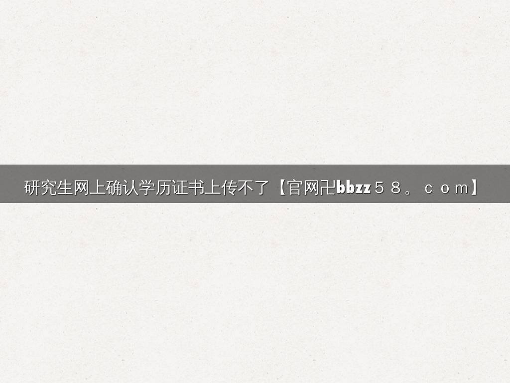 研究生网上确认学历证书上传不了【官网卍bbzz５８。ｃｏｍ】
