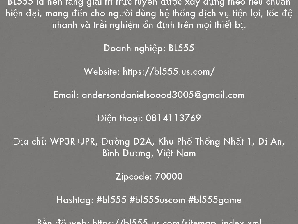 BL555 là nền tảng giải trí trực tuyến được xây dựng theo tiêu chuẩn hiện đại, mang đến cho người dùng hệ thống dịch vụ tiện lợi, tốc độ nhanh và trải nghiệm ổn định trên mọi thiết bị.  Doanh nghiệp: BL555  Website: https://bl555.us.com/  Email: andersondanielsoood3005@gmail.com  Điện thoại: 0814113769  Địa chỉ: WP3R+JPR, Đường D2A, Khu Phố Thống Nhất 1, Dĩ An, Bình Dương, Việt Nam  Zipcode: 70000  Hashtag: #bl555 #bl555uscom #bl555game  Bản đồ web: https://bl555.us.com/sitemap_index.xml
