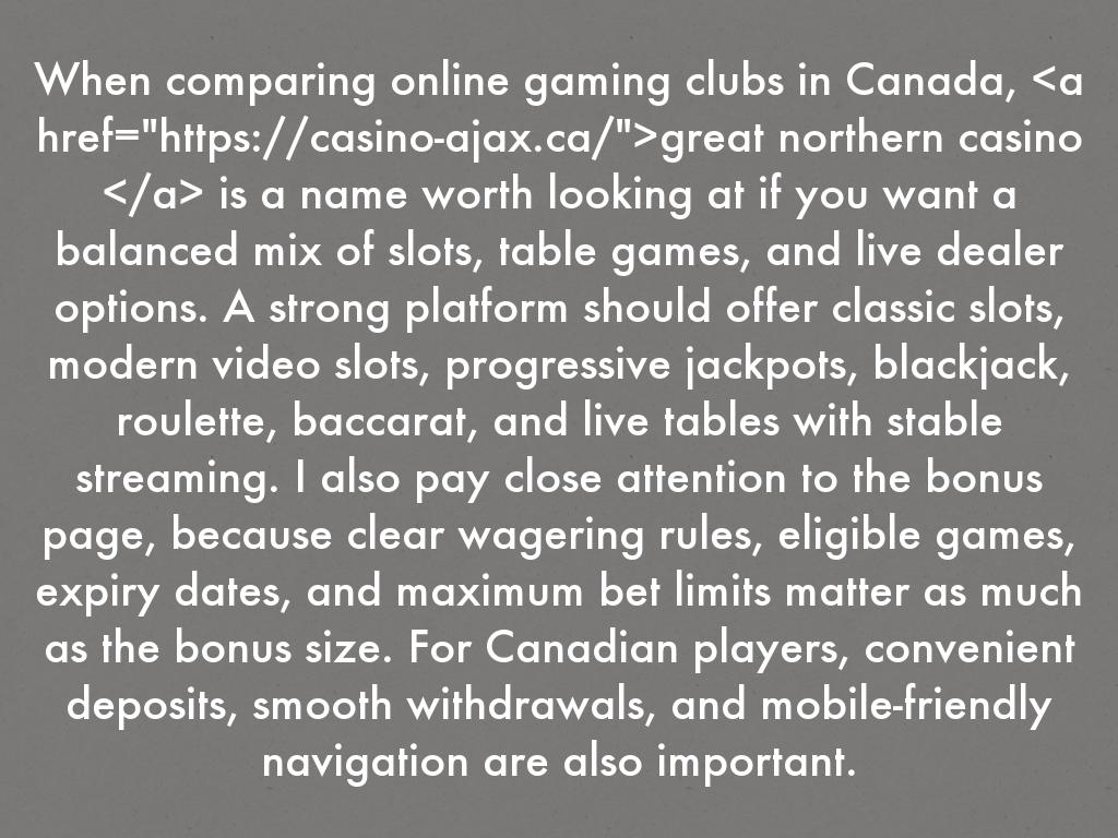 When comparing online gaming clubs in Canada, <a href="https://great-northern-casino.ca/">great northern casino </a> is a name worth looking at if you want a balanced mix of slots, table games, and live dealer options. A strong platform should offer classic slots, modern video slots, progressive jackpots, blackjack, roulette, baccarat, and live tables with stable streaming. I also pay close attention to the bonus page, because clear wagering rules, eligible games, expiry dates, and maximum bet limits matter as much as the bonus size. For Canadian players, convenient deposits, smooth withdrawals, and mobile-friendly navigation are also important.