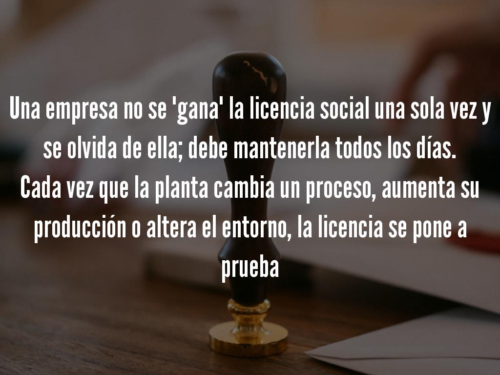 Una empresa no se "gana" la licencia social una sola vez: debe mantenerla todos los días.  Cada vez que la planta cambia un proceso, aumenta su producción o altera el entorno, la licencia se pone a prueba