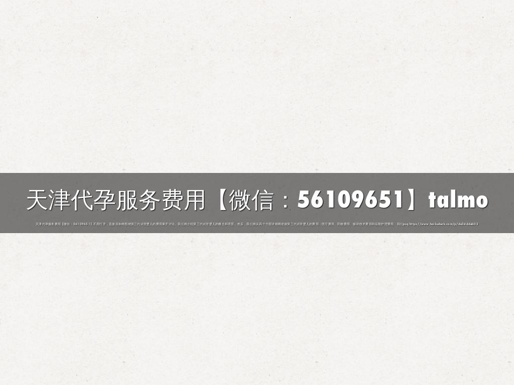 天津代孕服务费用【微信：56109651】talmo