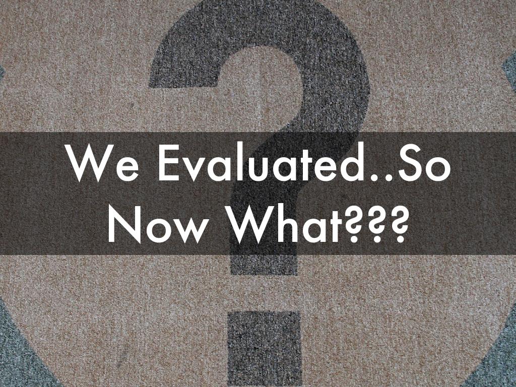 We Evaluated..So Now What???