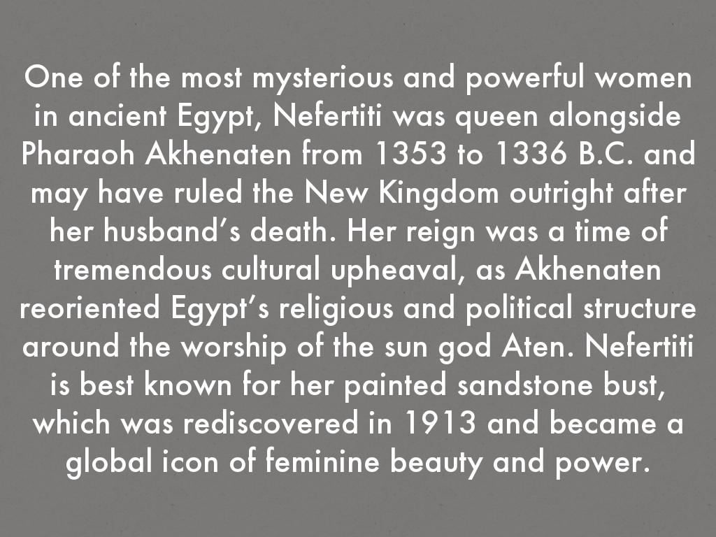 One of the most mysterious and powerful women in ancient Egypt, Nefertiti was queen alongside Pharaoh Akhenaten from 1353 to 1336 B.C. and may have ruled the New Kingdom outright after her husband’s death. Her reign was a time of tremendous cultural upheaval, as Akhenaten reoriented Egypt’s religious and political structure around the worship of the sun god Aten. Nefertiti is best known for her painted sandstone bust, which was rediscovered in 1913 and became a global icon of feminine beauty and power.