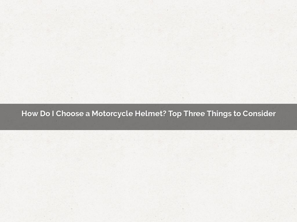 How Do I Choose a Motorcycle Helmet? Top Three Things to Consider