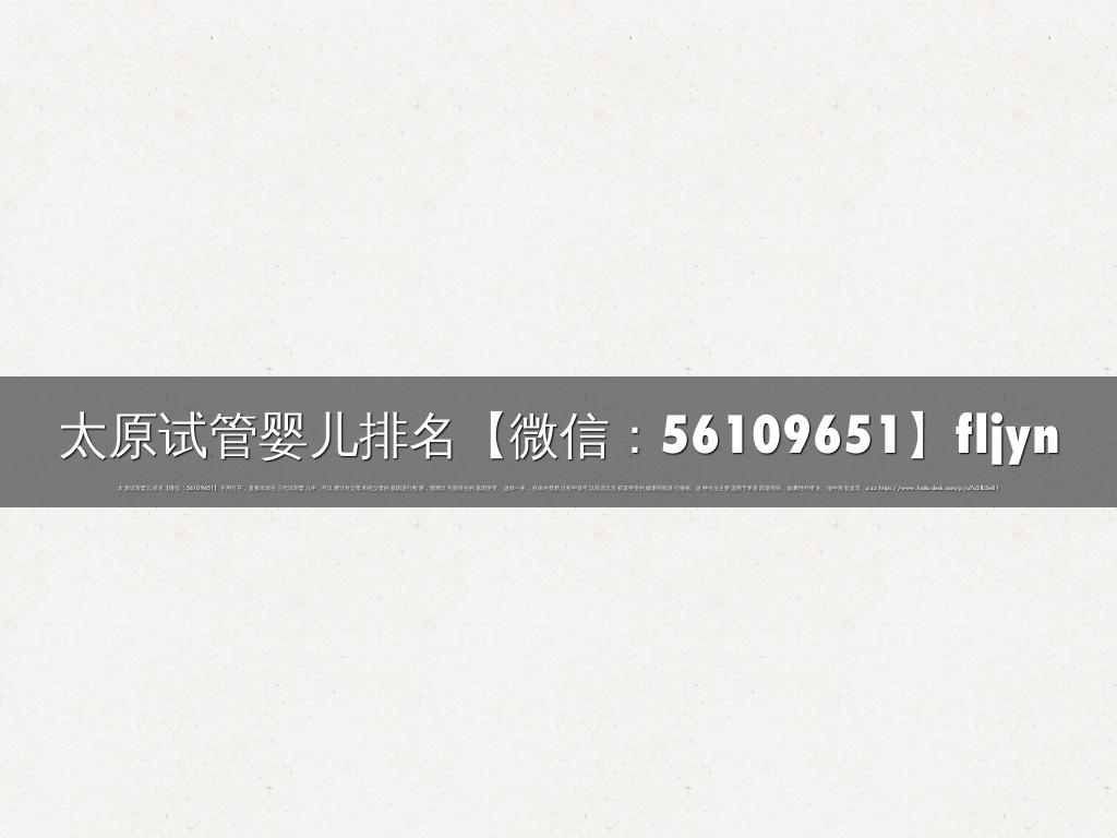 太原试管婴儿排名【微信：56109651】fljyn
